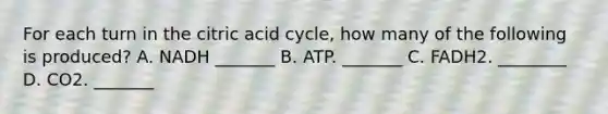 For each turn in the citric acid cycle, how many of the following is produced? A. NADH _______ B. ATP. _______ C. FADH2. ________ D. CO2. _______