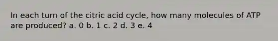 In each turn of the citric acid cycle, how many molecules of ATP are produced? a. 0 b. 1 c. 2 d. 3 e. 4