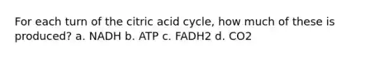 For each turn of the citric acid cycle, how much of these is produced? a. NADH b. ATP c. FADH2 d. CO2