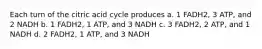 Each turn of the citric acid cycle produces a. 1 FADH2, 3 ATP, and 2 NADH b. 1 FADH2, 1 ATP, and 3 NADH c. 3 FADH2, 2 ATP, and 1 NADH d. 2 FADH2, 1 ATP, and 3 NADH