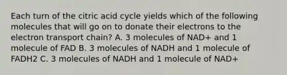 Each turn of the citric acid cycle yields which of the following molecules that will go on to donate their electrons to the electron transport chain? A. 3 molecules of NAD+ and 1 molecule of FAD B. 3 molecules of NADH and 1 molecule of FADH2 C. 3 molecules of NADH and 1 molecule of NAD+