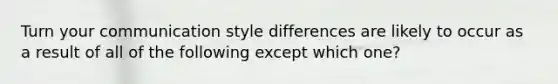 Turn your communication style differences are likely to occur as a result of all of the following except which one?