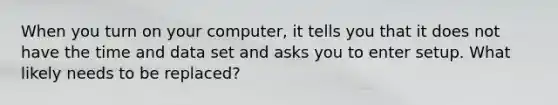 When you turn on your computer, it tells you that it does not have the time and data set and asks you to enter setup. What likely needs to be replaced?