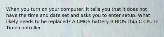 When you turn on your computer, it tells you that it does not have the time and date set and asks you to enter setup. What likely needs to be replaced? A CMOS battery B BIOS chip C CPU D Time controller