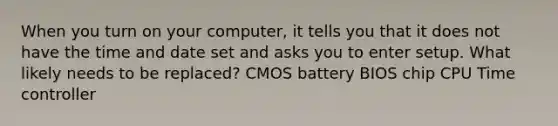 When you turn on your computer, it tells you that it does not have the time and date set and asks you to enter setup. What likely needs to be replaced? CMOS battery BIOS chip CPU Time controller