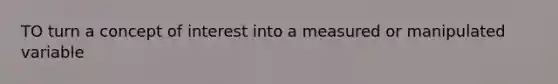 TO turn a concept of interest into a measured or manipulated variable