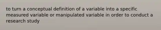 to turn a conceptual definition of a variable into a specific measured variable or manipulated variable in order to conduct a research study