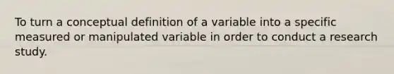 To turn a conceptual definition of a variable into a specific measured or manipulated variable in order to conduct a research study.