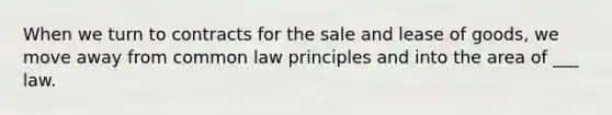 When we turn to contracts for the sale and lease of goods, we move away from common law principles and into the area of ___ law.