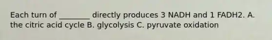 Each turn of ________ directly produces 3 NADH and 1 FADH2. A. the citric acid cycle B. glycolysis C. pyruvate oxidation