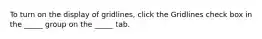 To turn on the display of gridlines, click the Gridlines check box in the _____ group on the _____ tab.