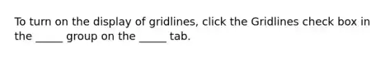 To turn on the display of gridlines, click the Gridlines check box in the _____ group on the _____ tab.