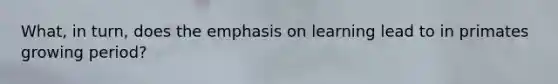 What, in turn, does the emphasis on learning lead to in primates growing period?