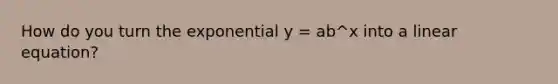 How do you turn the exponential y = ab^x into a linear equation?