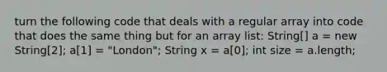 turn the following code that deals with a regular array into code that does the same thing but for an array list: String[] a = new String[2]; a[1] = "London"; String x = a[0]; int size = a.length;