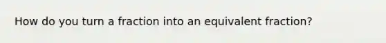 How do you turn a fraction into an equivalent fraction?