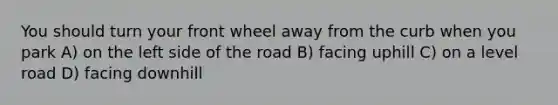 You should turn your front wheel away from the curb when you park A) on the left side of the road B) facing uphill C) on a level road D) facing downhill