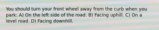 You should turn your front wheel away from the curb when you park: A) On the left side of the road. B) Facing uphill. C) On a level road. D) Facing downhill.