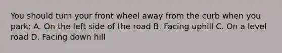 You should turn your front wheel away from the curb when you park: A. On the left side of the road B. Facing uphill C. On a level road D. Facing down hill