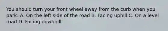 You should turn your front wheel away from the curb when you park: A. On the left side of the road B. Facing uphill C. On a level road D. Facing downhill