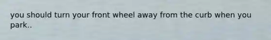 you should turn your front wheel away from the curb when you park..