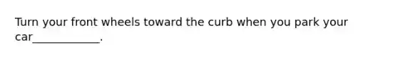Turn your front wheels toward the curb when you park your car____________.