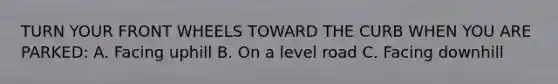 TURN YOUR FRONT WHEELS TOWARD THE CURB WHEN YOU ARE PARKED: A. Facing uphill B. On a level road C. Facing downhill