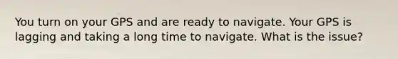 You turn on your GPS and are ready to navigate. Your GPS is lagging and taking a long time to navigate. What is the issue?