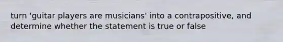 turn 'guitar players are musicians' into a contrapositive, and determine whether the statement is true or false