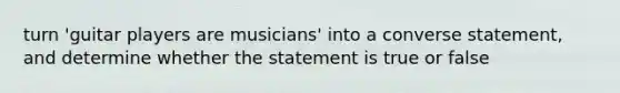 turn 'guitar players are musicians' into a converse statement, and determine whether the statement is true or false