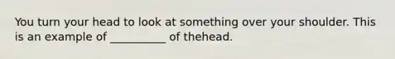 You turn your head to look at something over your shoulder. This is an example of __________ of thehead.