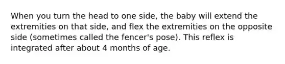 When you turn the head to one side, the baby will extend the extremities on that side, and flex the extremities on the opposite side (sometimes called the fencer's pose). This reflex is integrated after about 4 months of age.