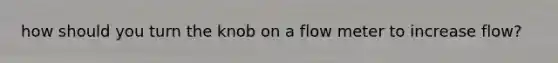 how should you turn the knob on a flow meter to increase flow?