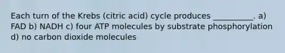 Each turn of the Krebs (citric acid) cycle produces __________. a) FAD b) NADH c) four ATP molecules by substrate phosphorylation d) no carbon dioxide molecules