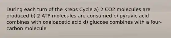 During each turn of the Krebs Cycle a) 2 CO2 molecules are produced b) 2 ATP molecules are consumed c) pyruvic acid combines with oxaloacetic acid d) glucose combines with a four-carbon molecule