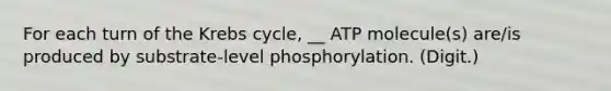 For each turn of the Krebs cycle, __ ATP molecule(s) are/is produced by substrate-level phosphorylation. (Digit.)