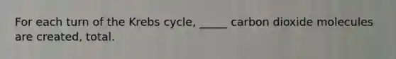 For each turn of the Krebs cycle, _____ carbon dioxide molecules are created, total.