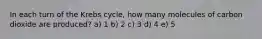 In each turn of the Krebs cycle, how many molecules of carbon dioxide are produced? a) 1 b) 2 c) 3 d) 4 e) 5