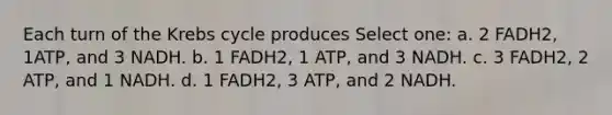 Each turn of the <a href='https://www.questionai.com/knowledge/kqfW58SNl2-krebs-cycle' class='anchor-knowledge'>krebs cycle</a> produces Select one: a. 2 FADH2, 1ATP, and 3 NADH. b. 1 FADH2, 1 ATP, and 3 NADH. c. 3 FADH2, 2 ATP, and 1 NADH. d. 1 FADH2, 3 ATP, and 2 NADH.