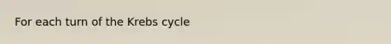 For each turn of the Krebs cycle