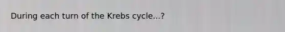 During each turn of the Krebs cycle...?