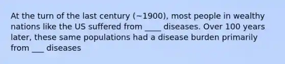 At the turn of the last century (~1900), most people in wealthy nations like the US suffered from ____ diseases. Over 100 years later, these same populations had a disease burden primarily from ___ diseases