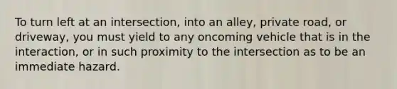 To turn left at an intersection, into an alley, private road, or driveway, you must yield to any oncoming vehicle that is in the interaction, or in such proximity to the intersection as to be an immediate hazard.