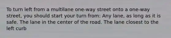 To turn left from a multilane one-way street onto a one-way street, you should start your turn from: Any lane, as long as it is safe. The lane in the center of the road. The lane closest to the left curb