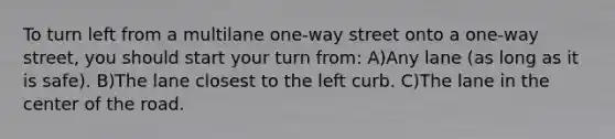 To turn left from a multilane one-way street onto a one-way street, you should start your turn from: A)Any lane (as long as it is safe). B)The lane closest to the left curb. C)The lane in the center of the road.