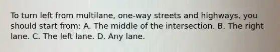 To turn left from multilane, one-way streets and highways, you should start from: A. The middle of the intersection. B. The right lane. C. The left lane. D. Any lane.