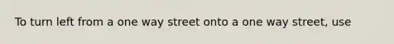 To turn left from a one way street onto a one way street, use