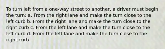 To turn left from a one-way street to another, a driver must begin the turn: a. From the right lane and make the turn close to the left curb b. From the right lane and make the turn close to the right curb c. From the left lane and make the turn close to the left curb d. From the left lane and make the turn close to the right curb