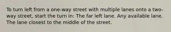 To turn left from a one-way street with multiple lanes onto a two-way street, start the turn in: The far left lane. Any available lane. The lane closest to the middle of the street.