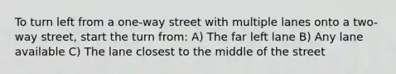 To turn left from a one-way street with multiple lanes onto a two-way street, start the turn from: A) The far left lane B) Any lane available C) The lane closest to the middle of the street